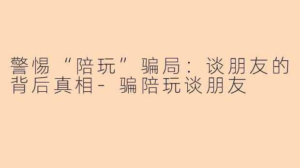警惕“陪玩”骗局：谈朋友的背后真相-骗陪玩谈朋友