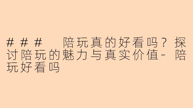 ### 陪玩真的好看吗？探讨陪玩的魅力与真实价值-陪玩好看吗