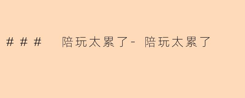 ### 陪玩太累了-陪玩太累了