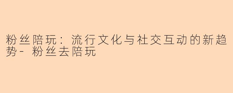 粉丝陪玩：流行文化与社交互动的新趋势-粉丝去陪玩