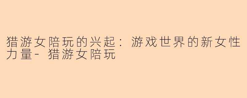 猎游女陪玩的兴起：游戏世界的新女性力量-猎游女陪玩