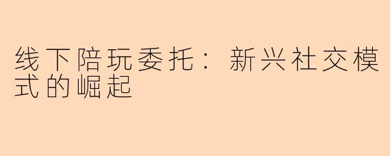线下陪玩委托：新兴社交模式的崛起