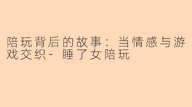 陪玩背后的故事：当情感与游戏交织-睡了女陪玩
