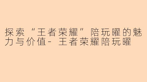 探索“王者荣耀”陪玩曜的魅力与价值-王者荣耀陪玩曜