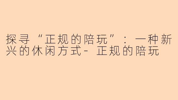 探寻“正规的陪玩”：一种新兴的休闲方式-正规的陪玩