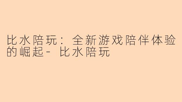 比水陪玩：全新游戏陪伴体验的崛起-比水陪玩