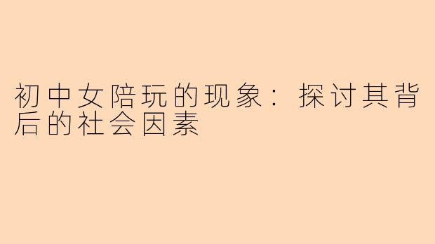 初中女陪玩的现象：探讨其背后的社会因素