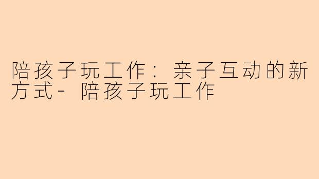 陪孩子玩工作：亲子互动的新方式-陪孩子玩工作
