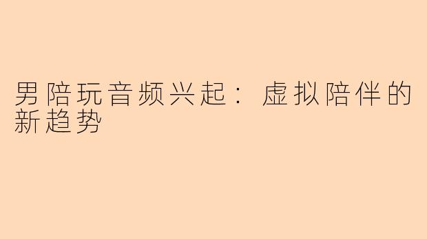 男陪玩音频兴起：虚拟陪伴的新趋势