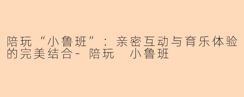 陪玩“小鲁班”：亲密互动与育乐体验的完美结合-陪玩 小鲁班