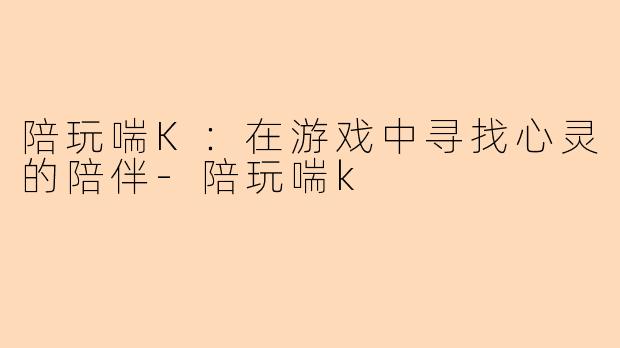 陪玩喘K：在游戏中寻找心灵的陪伴-陪玩喘k
