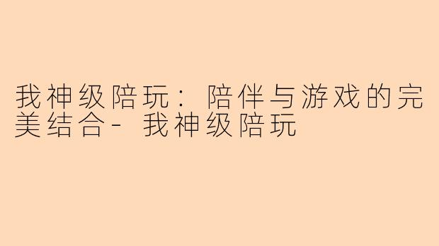 我神级陪玩：陪伴与游戏的完美结合-我神级陪玩