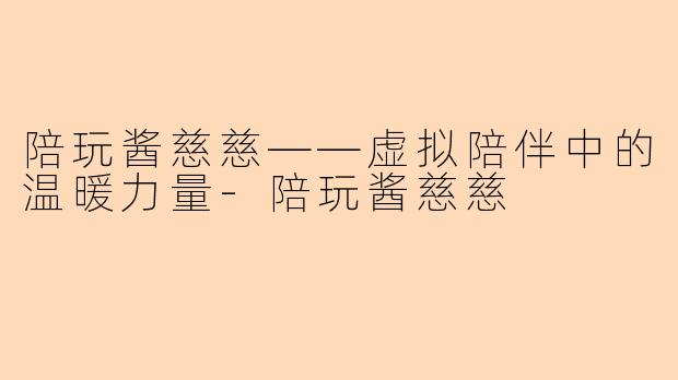 陪玩酱慈慈——虚拟陪伴中的温暖力量-陪玩酱慈慈
