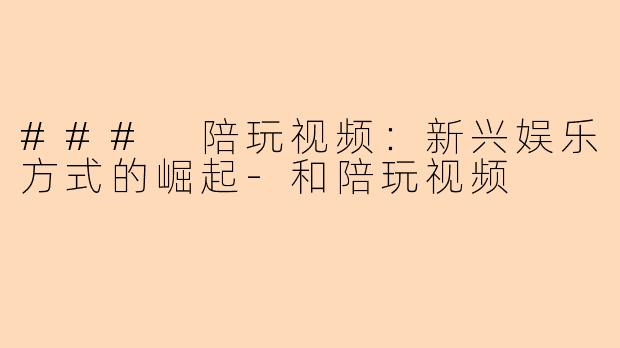 ### 陪玩视频：新兴娱乐方式的崛起-和陪玩视频