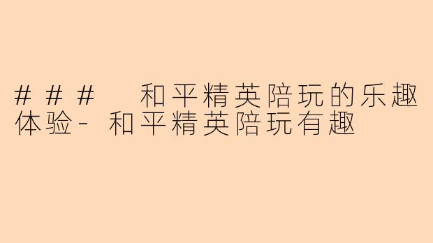 ### 和平精英陪玩的乐趣体验-和平精英陪玩有趣