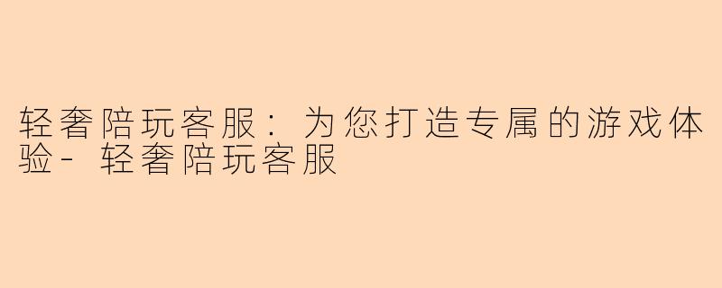轻奢陪玩客服：为您打造专属的游戏体验-轻奢陪玩客服