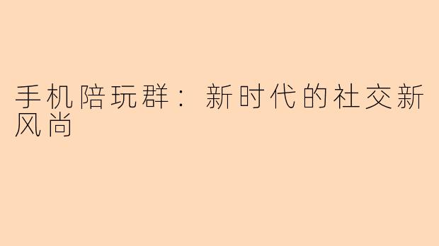 手机陪玩群：新时代的社交新风尚