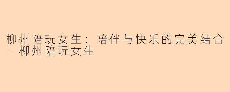 柳州陪玩女生：陪伴与快乐的完美结合-柳州陪玩女生