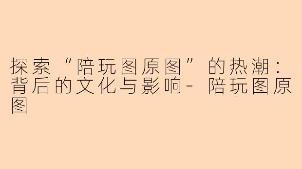 探索“陪玩图原图”的热潮：背后的文化与影响-陪玩图原图