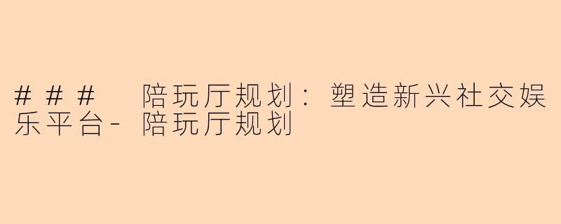 ### 陪玩厅规划：塑造新兴社交娱乐平台-陪玩厅规划