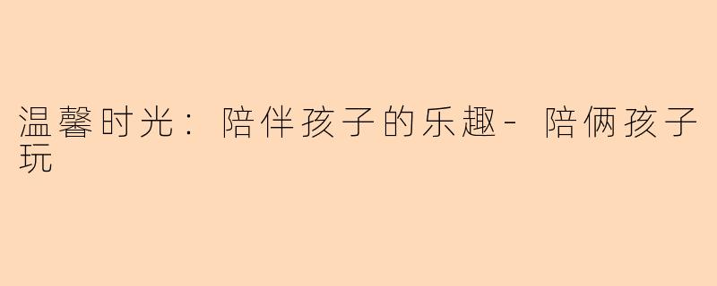 温馨时光：陪伴孩子的乐趣