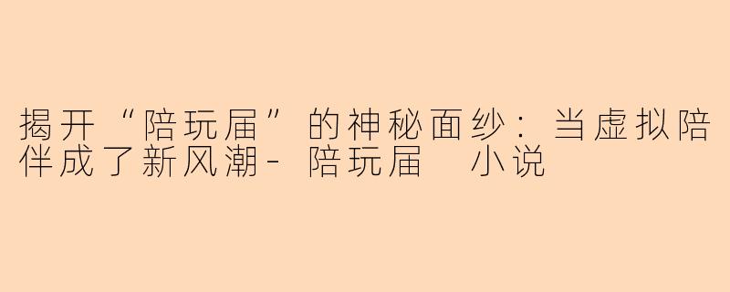 揭开“陪玩届”的神秘面纱：当虚拟陪伴成了新风潮-陪玩届 小说