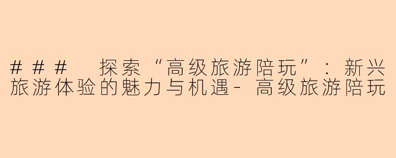 ### 探索“高级旅游陪玩”：新兴旅游体验的魅力与机遇-高级旅游陪玩