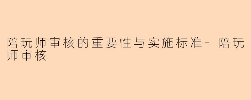 陪玩师审核的重要性与实施标准-陪玩师审核