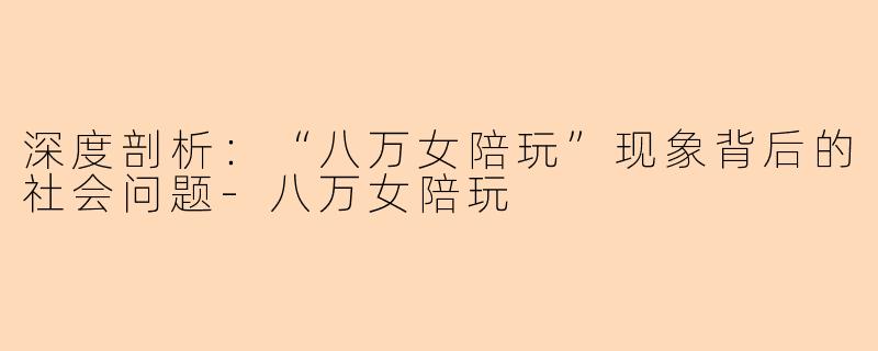 深度剖析：“八万女陪玩”现象背后的社会问题-八万女陪玩