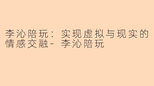 李沁陪玩：实现虚拟与现实的情感交融-李沁陪玩