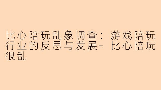 比心陪玩乱象调查：游戏陪玩行业的反思与发展-比心陪玩很乱