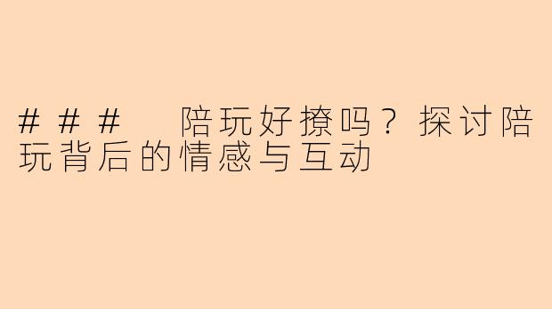 ### 陪玩好撩吗？探讨陪玩背后的情感与互动
