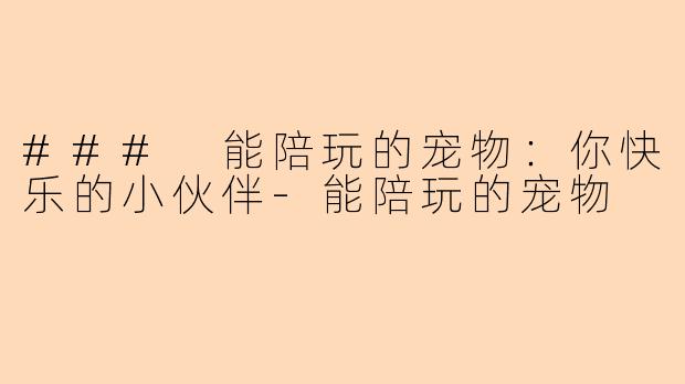 ### 能陪玩的宠物：你快乐的小伙伴-能陪玩的宠物