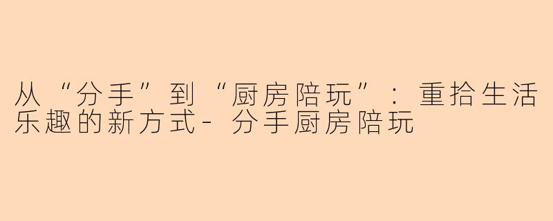 从“分手”到“厨房陪玩”：重拾生活乐趣的新方式-分手厨房陪玩