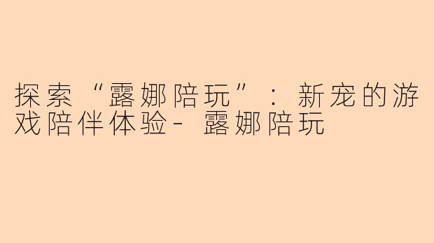 探索“露娜陪玩”：新宠的游戏陪伴体验-露娜陪玩