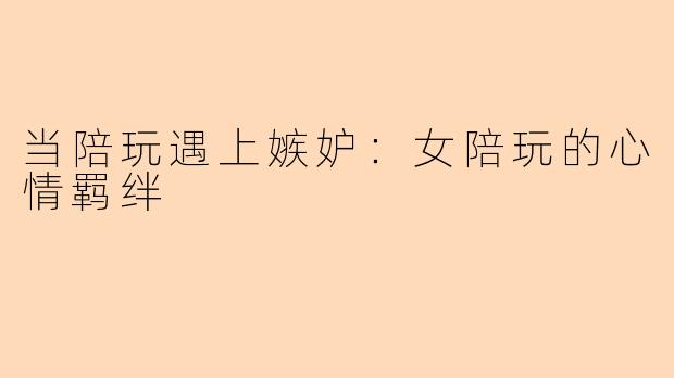 当陪玩遇上嫉妒：女陪玩的心情羁绊