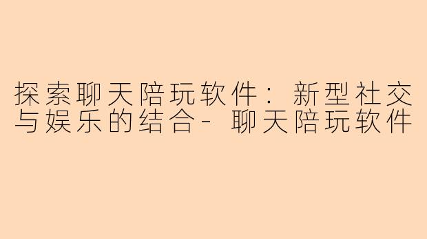探索聊天陪玩软件：新型社交与娱乐的结合-聊天陪玩软件