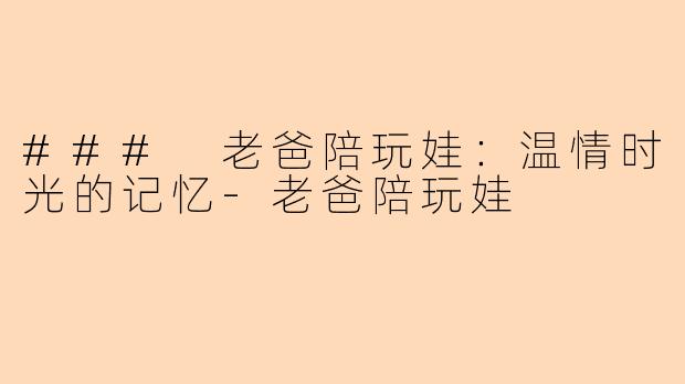 ### 老爸陪玩娃:温情时光的记忆-老爸陪玩娃