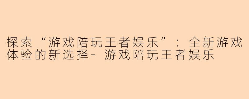 探索“游戏陪玩王者娱乐”：全新游戏体验的新选择-游戏陪玩王者娱乐