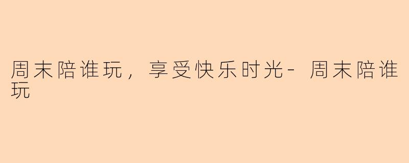 周末陪谁玩，享受快乐时光-周末陪谁玩