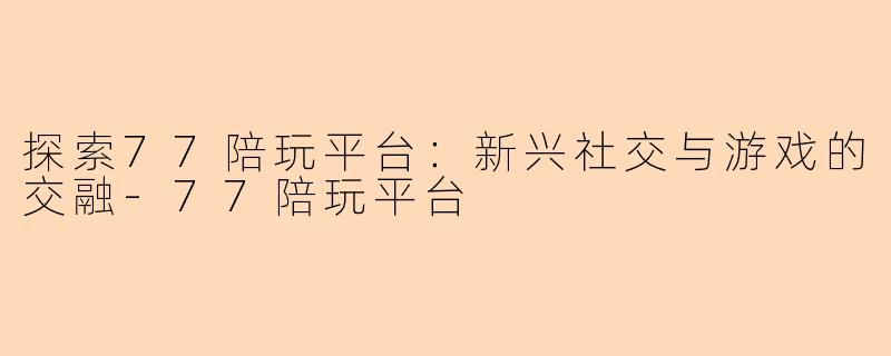探索77陪玩平台：新兴社交与游戏的交融-77陪玩平台