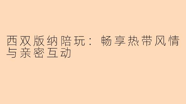 西双版纳陪玩：畅享热带风情与亲密互动