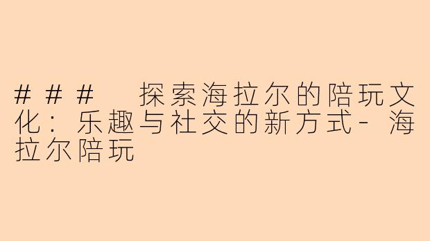 ### 探索海拉尔的陪玩文化：乐趣与社交的新方式-海拉尔陪玩