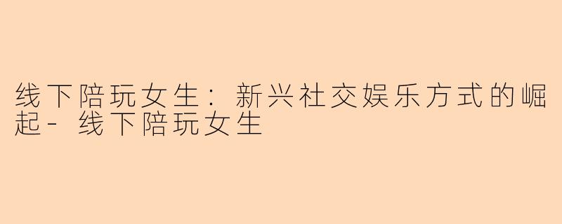 线下陪玩女生：新兴社交娱乐方式的崛起-线下陪玩女生