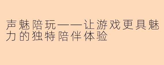 声魅陪玩——让游戏更具魅力的独特陪伴体验