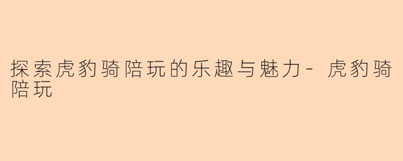 探索虎豹骑陪玩的乐趣与魅力-虎豹骑陪玩