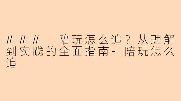 ### 陪玩怎么追？从理解到实践的全面指南-陪玩怎么追