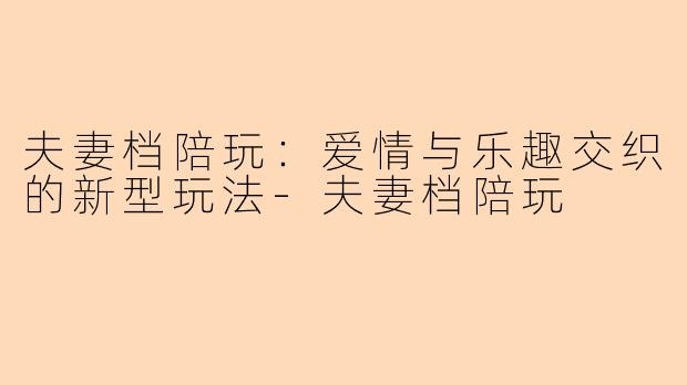 夫妻档陪玩：爱情与乐趣交织的新型玩法-夫妻档陪玩