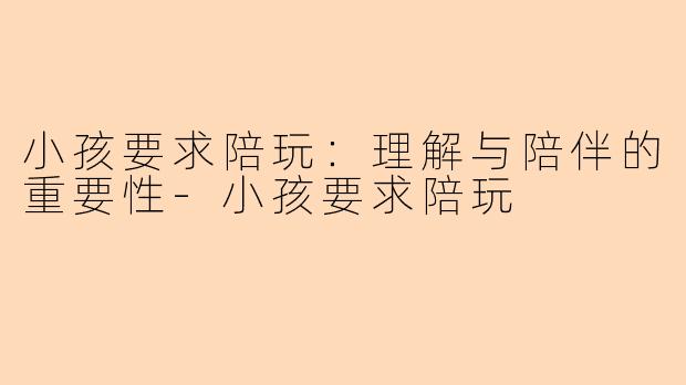 小孩要求陪玩：理解与陪伴的重要性-小孩要求陪玩