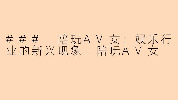 ### 陪玩AV女：娱乐行业的新兴现象-陪玩AV女